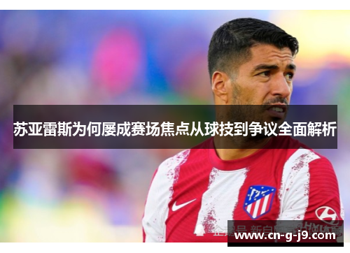 苏亚雷斯为何屡成赛场焦点从球技到争议全面解析
