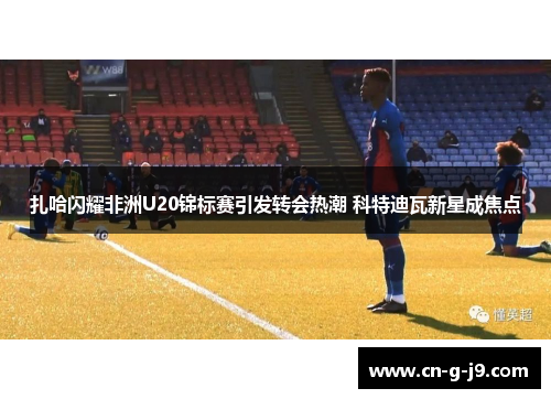 扎哈闪耀非洲U20锦标赛引发转会热潮 科特迪瓦新星成焦点