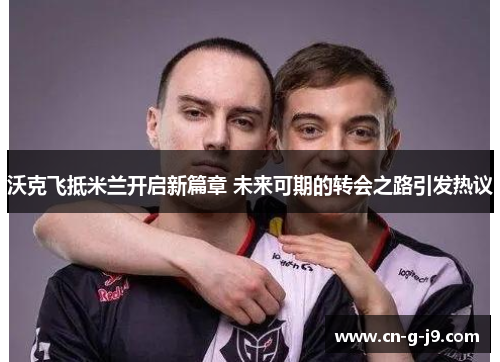 沃克飞抵米兰开启新篇章 未来可期的转会之路引发热议