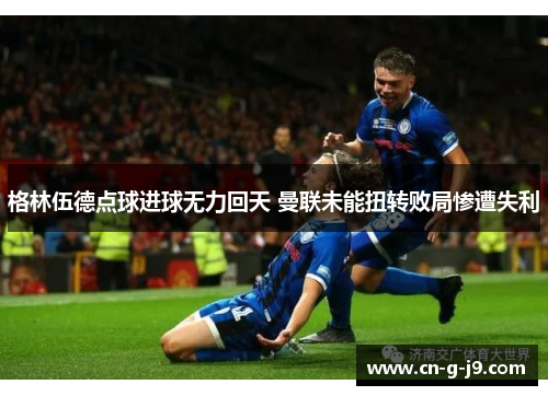 格林伍德点球进球无力回天 曼联未能扭转败局惨遭失利