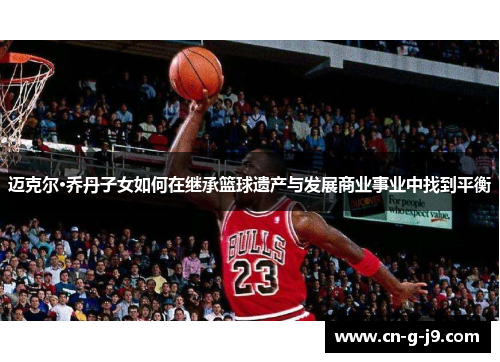 迈克尔·乔丹子女如何在继承篮球遗产与发展商业事业中找到平衡
