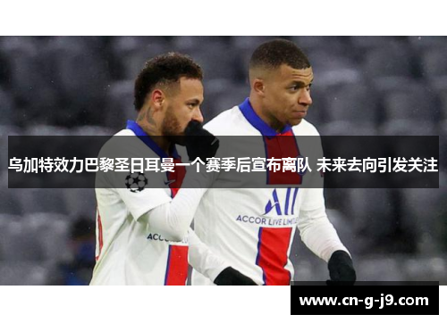 乌加特效力巴黎圣日耳曼一个赛季后宣布离队 未来去向引发关注 乌加特效力巴黎圣日耳曼一个赛季后宣布离队 未来去向引发关注