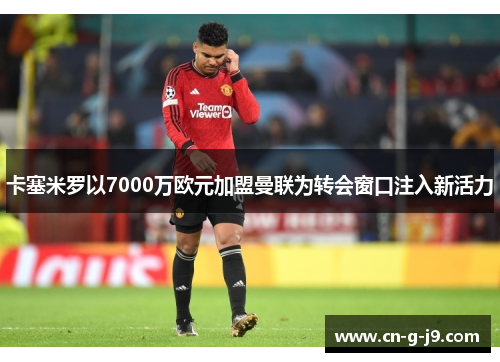 卡塞米罗以7000万欧元加盟曼联为转会窗口注入新活力 卡塞米罗以7000万欧元加盟曼联为转会窗口注入新活力