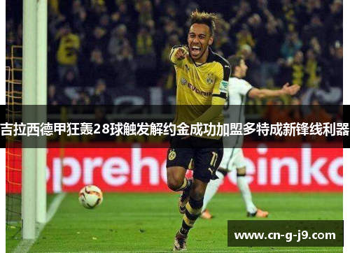 吉拉西德甲狂轰28球触发解约金成功加盟多特成新锋线利器 吉拉西德甲狂轰28球触发解约金成功加盟多特成新锋线利器